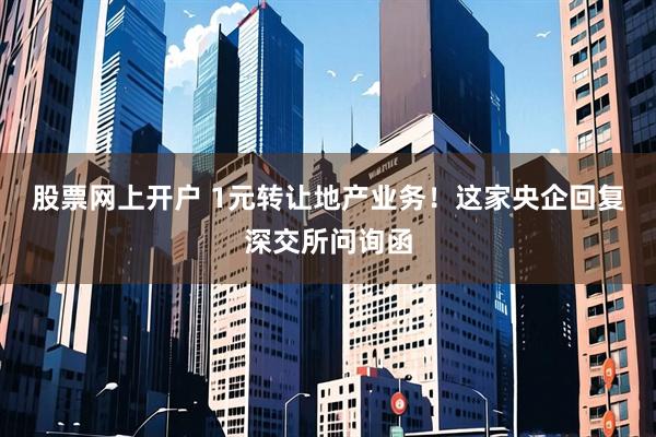 股票网上开户 1元转让地产业务！这家央企回复深交所问询函