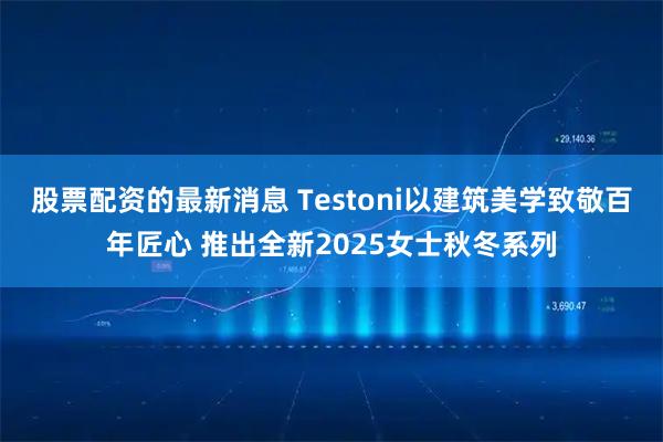 股票配资的最新消息 Testoni以建筑美学致敬百年匠心 推出全新2025女士秋冬系列