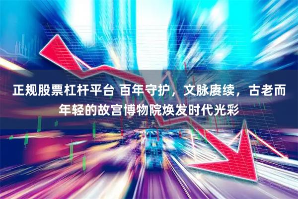 正规股票杠杆平台 百年守护，文脉赓续，古老而年轻的故宫博物院焕发时代光彩