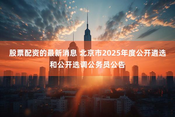 股票配资的最新消息 北京市2025年度公开遴选和公开选调公务员公告