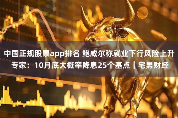中国正规股票app排名 鲍威尔称就业下行风险上升 专家:10月底大概率降息25个基点|宅男财经