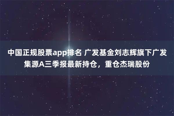 中国正规股票app排名 广发基金刘志辉旗下广发集源A三季报最新持仓，重仓杰瑞股份