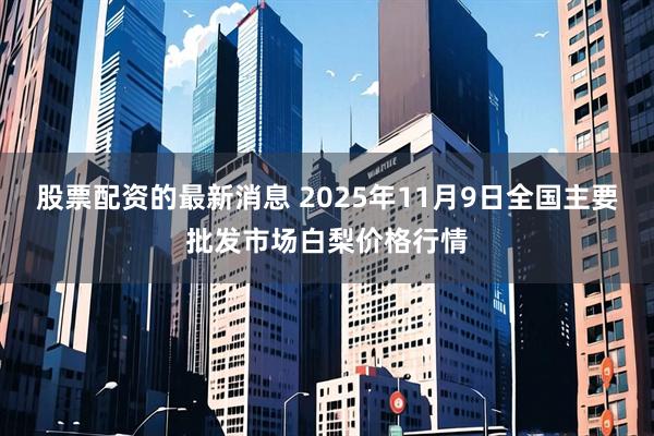股票配资的最新消息 2025年11月9日全国主要批发市场白梨价格行情