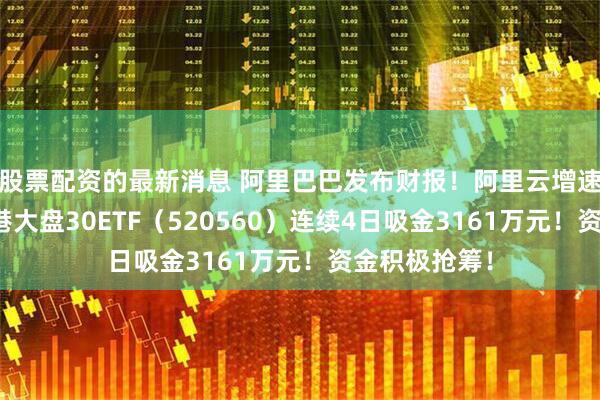 股票配资的最新消息 阿里巴巴发布财报！阿里云增速超预期，香港大盘30ETF（520560）连续4日吸金3161万元！资金积极抢筹！
