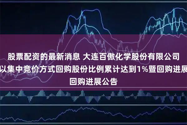股票配资的最新消息 大连百傲化学股份有限公司关于以集中竞价方式回购股份比例累计达到1%暨回购进展公告