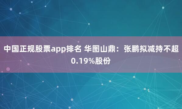 中国正规股票app排名 华图山鼎：张鹏拟减持不超0.19%股份